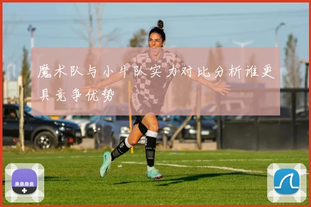 魔术队与小牛队实力对比分析谁更具竞争优势